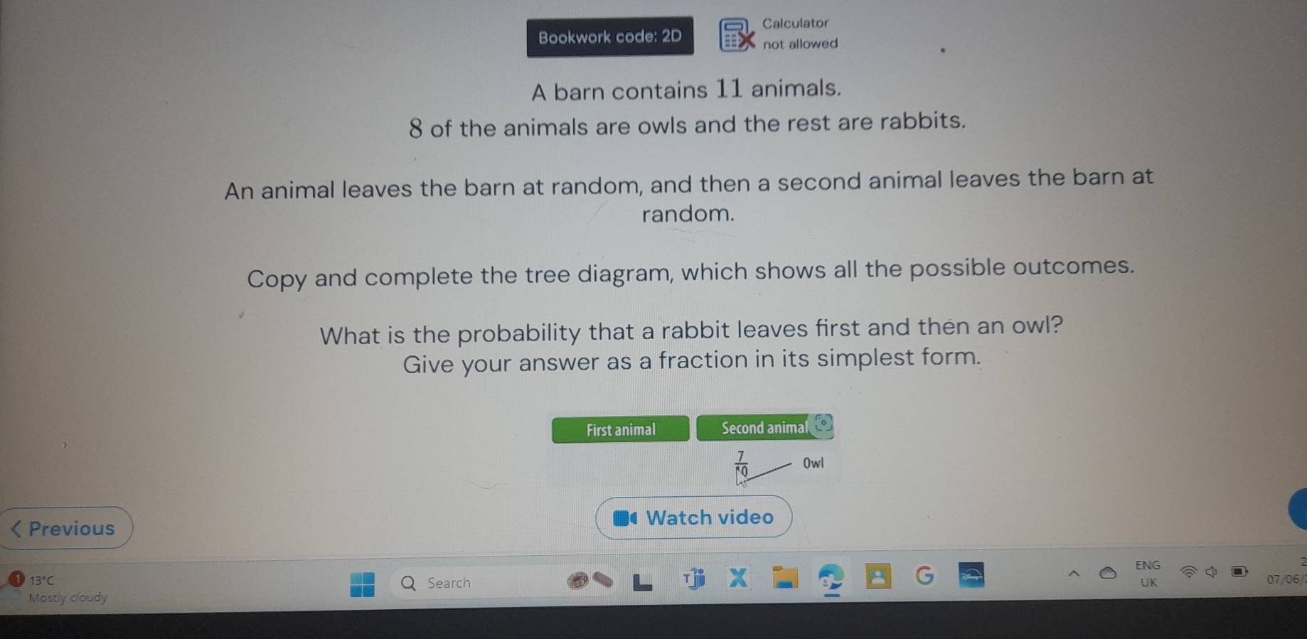 Calculator 
Bookwork code: 2D 
not allowed 
A barn contains 11 animals.
8 of the animals are owls and the rest are rabbits. 
An animal leaves the barn at random, and then a second animal leaves the barn at 
random. 
Copy and complete the tree diagram, which shows all the possible outcomes. 
What is the probability that a rabbit leaves first and then an owl? 
Give your answer as a fraction in its simplest form. 
First animal Second animal a
 7/10  0wl 
< Previous 
Watch video
13°C 07/06/ 
Search 
UK 
Mostly cloudy