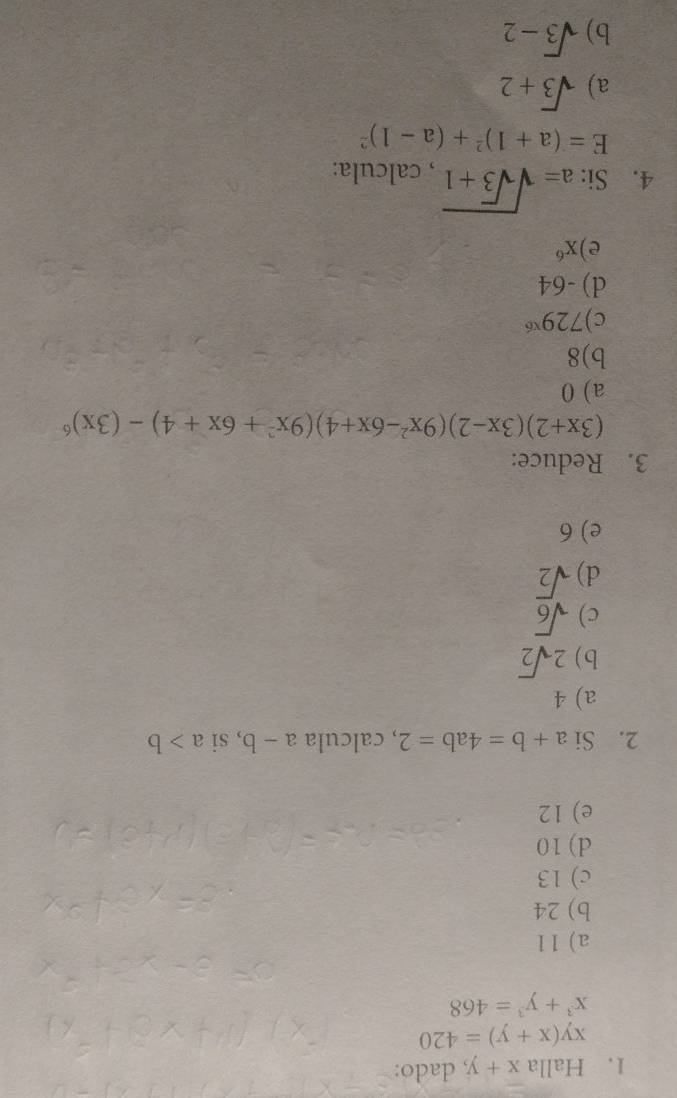 Halla x+y , dado:
xy(x+y)=420
x^3+y^3=468
a) 11
b) 24
c) 13
d) 10
e) 12
2. Si a+b=4ab=2 , calcula a-b , si a>b
a) 4
b) 2sqrt(2)
c) sqrt(6)
d) sqrt(2)
e) 6
3. Reduce:
(3x+2)(3x-2)(9x^2-6x+4)(9x^2+6x+4)-(3x)^6
a) 0
b) 8
c) 729^(x6)
d) -64
e) x^6
4. Si: a=sqrt(sqrt 3)+1 , calcula:
E=(a+1)^2+(a-1)^2
a) sqrt(3)+2
b) sqrt(3)-2