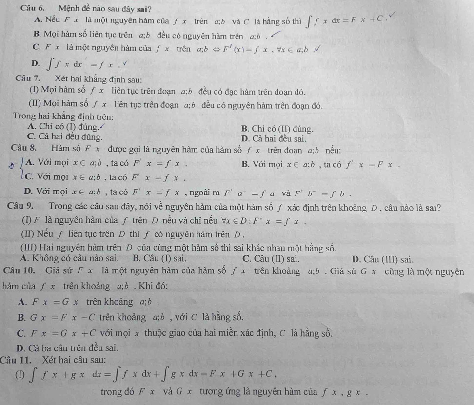 Mệnh đề nào sau đây sai?
A. Nếu F x là một nguyên hàm của ƒ x trên a;b và C là hằng số thì ∈t fxdx=Fx+C
B. Mọi hàm số liên tục trên a;b đều có nguyên hàm trên a;b .
C. F x là một nguyên hàm của f. x trên a;bLeftrightarrow F'(x)=fx,forall x∈ a;b.
D. ∈t fxdx=fx.^sqrt()
Câu 7. Xét hai khẳng định sau:
(I) Mọi hàm số ƒ x liên tục trên đoạn a;b đều có đạo hàm trên đoạn đó.
(II) Mọi hàm số ƒ x liên tục trên đoạn a;b đều có nguyên hàm trên đoạn đó.
Trong hai khẳng định trên:
A. Chỉ có (I) đúng. B. Chỉ có (II) đúng.
C. Cả hai đều đúng. D. Cả hai đều sai.
Câu 8. Hàm số F x được gọi là nguyên hàm của hàm số fx trên đoạn a; b nếu:
D A. Với mọi x∈ a;b , ta có F'x=fx. B. Với mọi x∈ a;b , ta có f'x=Fx.
C. Với mọi x∈ a;b , ta có F'x=fx.
D. Với mọi x∈ a;b , ta có F'x=fx , ngoài ra F'a^+=f a và F^/b^-=fb.
Câu 9. Trong các câu sau đây, nói về nguyên hàm của một hàm số ƒ xác định trên khoảng D , câu nào là sai?
(I) F là nguyên hàm của ƒ trên D nếu và chỉ nếu forall x∈ D:F'x=fx.
(II) Nếu ƒ liên tục trên D thì ƒ có nguyên hàm trên D .
(III) Hai nguyên hàm trên D của cùng một hàm số thì sai khác nhau một hằng số.
A. Không có câu nào sai. B. Câu (I) sai. C. Câu (II) sai. D. Câu (III) sai.
Câu 10. Giả sử F x là một nguyên hàm của hàm số ƒ x trên khoảng a;b . Giả sử G x cũng là một nguyên
hàm của ƒ x trên khoảng a:b. . Khi đó:
A. F x=Gx trên khoảng a; b .
B. Gx=Fx-C trên khoảng a;b , với C là hằng số.
C. Fx=Gx+C với mọi x thuộc giao của hai miền xác định, C là hằng số.
D. Cả ba câu trên đều sai.
Câu 11. Xét hai câu sau:
(I) ∈t fx+gxdx=∈t fxdx+∈t gxdx=Fx+Gx+C,
trong đó F x và G x tương ứng là nguyên hàm của f x , g x .