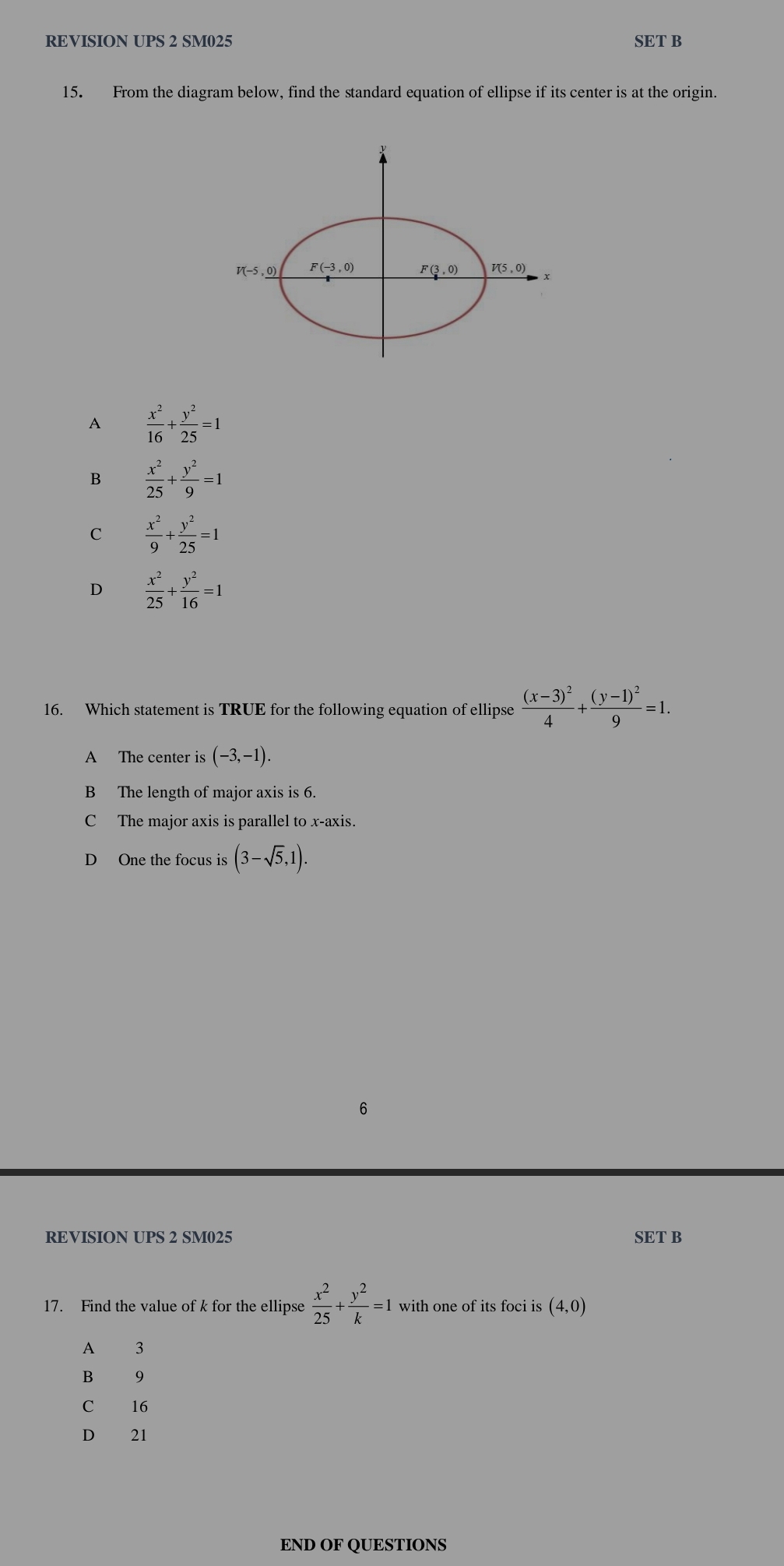 REVISION UPS 2 SM025 SET B
15. From the diagram below, find the standard equation of ellipse if its center is at the origin.
A  x^2/16 + y^2/25 =1
B  x^2/25 + y^2/9 =1
C  x^2/9 + y^2/25 =1
D  x^2/25 + y^2/16 =1
16. Which statement is TRUE for the following equation of ellipse frac (x-3)^24+frac (y-1)^29=1.
A The center is (-3,-1).
B The length of major axis is 6.
C The major axis is parallel to x-axis.
D One the focus is (3-sqrt(5),1).
6
REVISION UPS 2 SM025 SET B
17. Find the value of k for the ellipse  x^2/25 + y^2/k =1 with one of its foci is (4,0)
A 3
B 9
C 16
D 21
END OF QUESTIONS