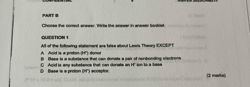 Choose the correct answer. Write the answer in answer booklet.
QUESTION 1
All of the following statement are false about Lew's Theory EXCEPT
A Acid is a proton (H') donor
B Base is a substance that can donate a pair of nonbonding electrons
C Acid is any substance that can donate an H^+ ion to a base
D Base is a proton H° ) acceptor.
(2 marks)