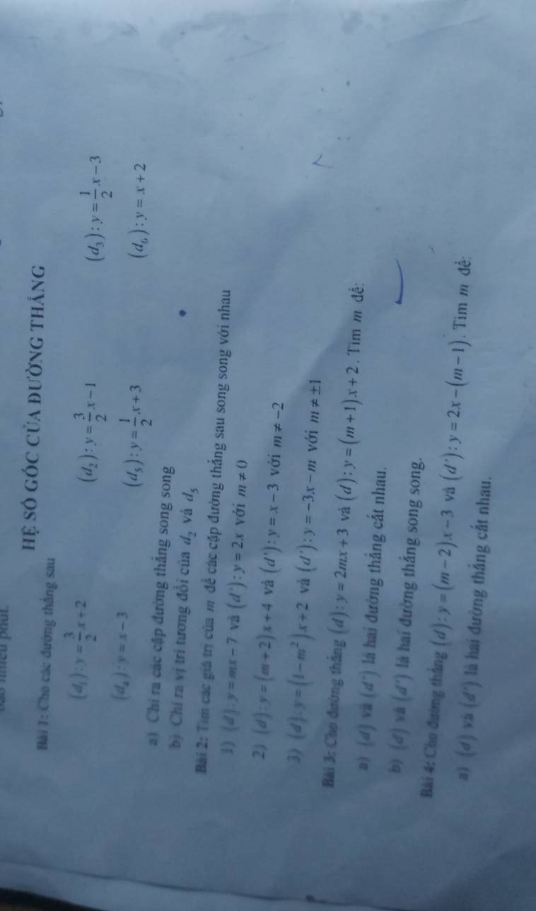 nmeu phut 
hệ số góc của đường thắng 
Bài 1: Cho các đường thắng sau
(d_1):y= 3/2 x+2
(d_2):y= 3/2 x-1
(d_3):y= 1/2 x-3
(d_4):y=x-3
(d_s):y= 1/2 x+3
(d_6):y=x+2
a) Chi ra các cập đường thắng song song 
bị Chỉ ra vị trí tương đổi của d_2 và d_5
Bài 2: Tìm các giá trị của m để các cặp đường thẳng sau song song với nhau 
1) (d):y=mx-7 và (d'):y=2x với m!= 0
2) (d):y=(m+2)x+4 và (d'):y=x-3 với m!= -2
3) (d)· y=(1-m^2)x+2 và (d'):y=-3x-m với m!= ± 1
Bài 3; Cho đường thắng (d):y=2mx+3 và (d):y=(m+1)x+2. Tìm m đề: 
a) (d)vi (d^+) là hai đường thẳng cắt nhau. 
b) (d) overline a (d') là hai đường thắng song song. 
Bài 4: Cho đường thắng (d):y=(m-2)x-3 và (d'):y=2x-(m-1). Tìm m đề: 
a) (d)va(d^+) là hai đường thắng cắt nhau.