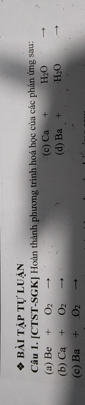 bài tập tự luận 
Câu 1. [CTST-SGK] Hoàn thành phương trình hoá học của các phẳn ứng sau: 
(a) Be+O_2 (c) Ca+H_2O
(b) Ca+O_2 to (d) Ba+H_2O
(c) Ba+O_2 to