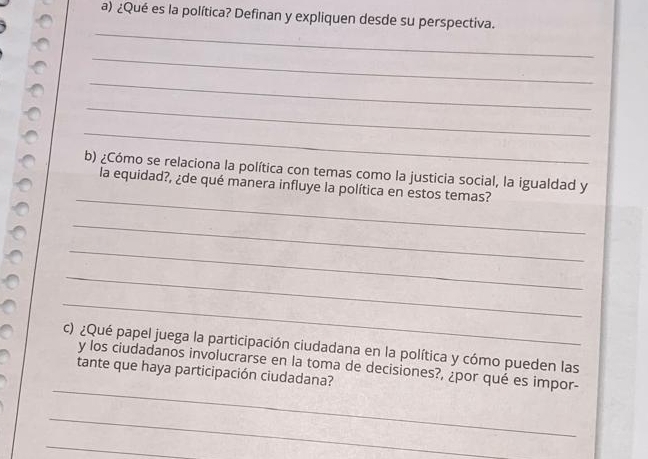 ¿Qué es la política? Definan y expliquen desde su perspectiva. 
_ 
_ 
_ 
_ 
_ 
_ 
b) ¿Cómo se relaciona la política con temas como la justicia social, la igualdad y 
la equidad?, ¿de qué manera influye la política en estos temas? 
_ 
_ 
_ 
_ 
c) ¿Qué papel juega la participación ciudadana en la política y cómo pueden las 
_ 
y los ciudadanos involucrarse en la toma de decisiones?, ¿por qué es impor- 
tante que haya participación ciudadana? 
_ 
_