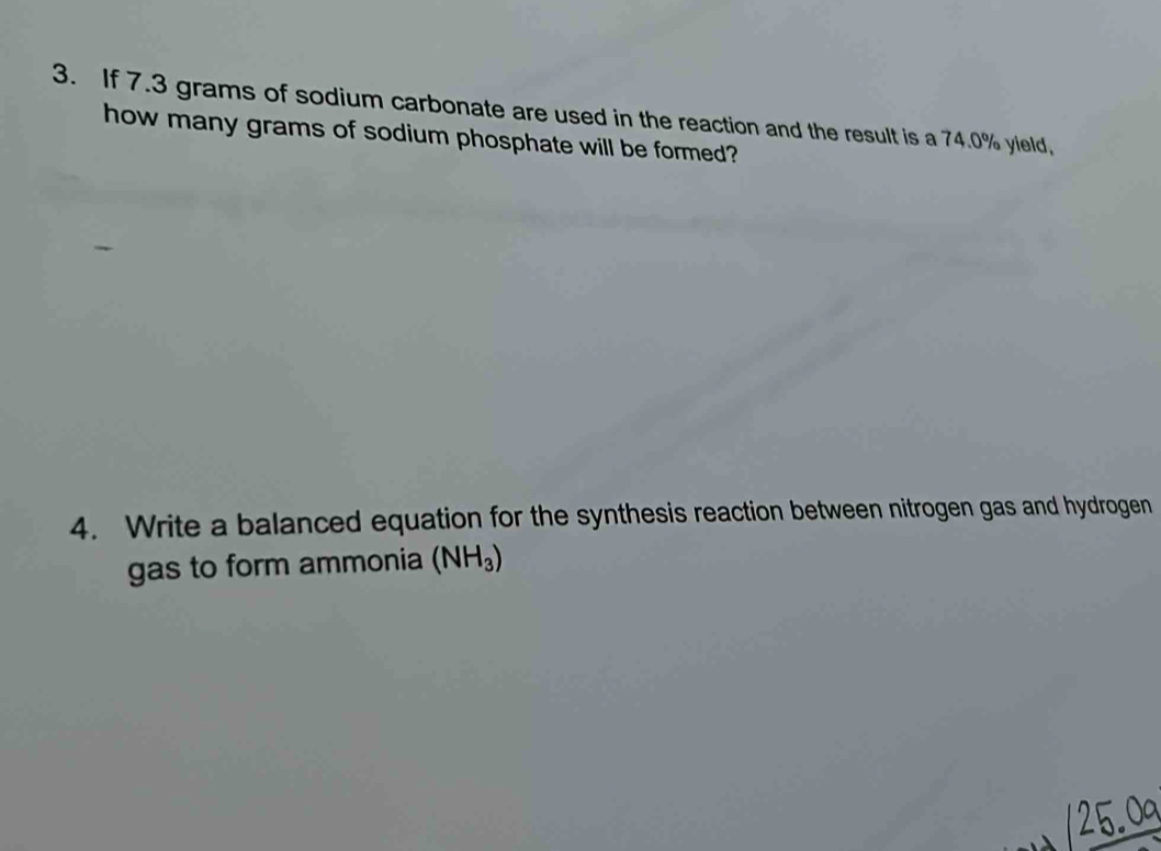 If 7.3 grams of sodium carbonate are used in the reaction and the result is a 74.0% yield, 
how many grams of sodium phosphate will be formed? 
4. Write a balanced equation for the synthesis reaction between nitrogen gas and hydrogen 
gas to form ammonia (NH_3)