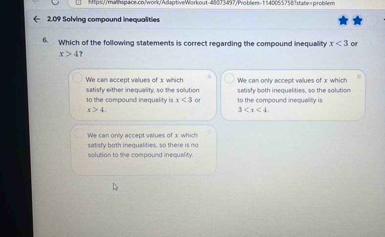 2.09 Solving compound inequalities
6. Which of the following statements is correct regarding the compound inequality x<3</tex> or
x>4 ?
We can accept values of x which A We can only accept values of x which B
satisfy either inequality, so the solution satisfy both inequalities, so the solution
to the compound inequality is x<3</tex> or to the compound inequality is
x>4.
3 .
We can only accept values of x which
satisfy both inequalities, so there is no
solution to the compound inequality.