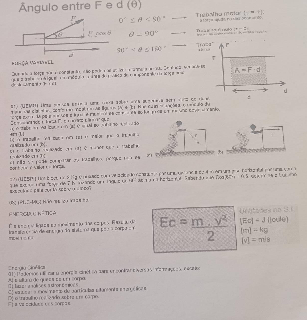 Ângulo entre F e d (θ)
0°≤ θ <90°to Trabalho motor (tau =+)
a força ajuda no deslocamento.
θ =90° vector  Trabalho é nulo (t=0)
força .. ao destocamento não realiza trabalho
90°
Trabε '' F
a força
F
FORÇA VARIÁVEL
Quando a força não é constante, não podemos utilizar a fórmula acima. Contudo, verifica-se
A=F· d
que o trabalho é igual, em módulo, a área do gráfico da componente da força pelo
deslocamento (F* d).
d
01) (UEMG) Uma pessoa arrasta uma caixa sobre uma superfície sem atrito de duas d
maneiras distintas, conforme mostram as figuras (a) e (b). Nas duas situações, o módulo da
força exercida pela pessoa é igual e mantém-se constante ao longo de um mesmo deslocamento.
Considerando a força F, é correto afirmar que:
a) o trabalho realizado em (a) é igual ao trabalho realizado
em (b).
b) o trabalho realizado em (a) é maior que o trabalho
realizado em (b).
c) o trabalho realizado em (a) é menor que o trabalho
(b)
realizado em (b).
d) não se pode comparar os trabalhos, porque não se 
conhece o valor da força.
02) (UESPI) Um bloco de 2 Kg é puxado com velocidade constante por uma distância de 4 m em um piso horizontal por uma corda
que exerce uma força de 7 N fazendo um ângulo de 60° acima da horizontal. Sabendo que Cos(60°)=0,5 , determine o trabalho
executado pela corda sobre o bioco?
03) (PUC-MG) Não realiza trabalho:
ENERGIA CINÉTICA
Unidades no S.I.
É a energia ligada ao movimento dos corpos. Resulta da
transferência de energia do sistema que põe o corpo em Ec= (m.v^2)/2  [Ec]=J (joule)
[m]=kg
movimento.
[v]=m/s
Energia Cinética
01) Podemos utilizar a energia cinética para encontrar diversas informações, exceto:
A) a altura de queda de um corpo.
B) fazer análises astronômicas.
C) estudar o movimento de partículas altamente energéticas.
D) o trabalho realizado sobre um corpo.
E) a velocidade dos corpos.