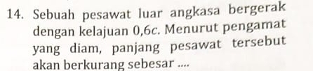 Sebuah pesawat luar angkasa bergerak 
dengan kelajuan 0, 6c. Menurut pengamat 
yang diam, panjang pesawat tersebut 
akan berkurang sebesar ....