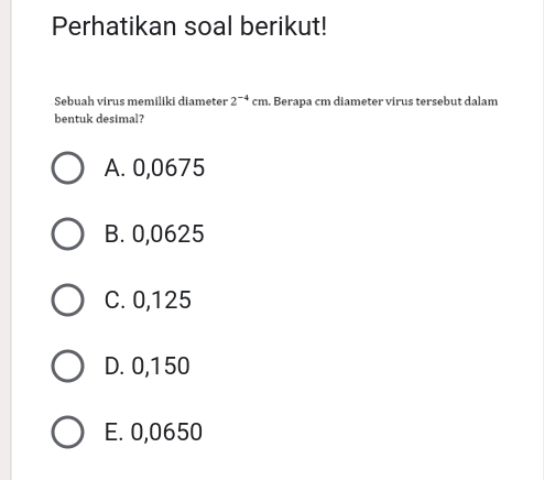 Perhatikan soal berikut!
Sebuah virus memiliki diameter 2^(-4)cm. Berapa cm diameter virus tersebut dalam
bentuk desimal?
A. 0,0675
B. 0,0625
C. 0,125
D. 0,150
E. 0,0650