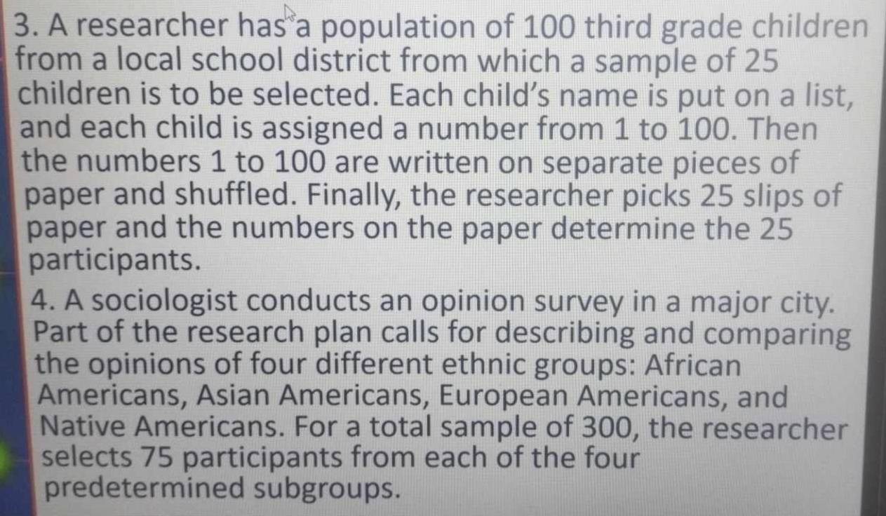 A researcher has a population of 100 third grade children 
from a local school district from which a sample of 25
children is to be selected. Each child’s name is put on a list, 
and each child is assigned a number from 1 to 100. Then 
the numbers 1 to 100 are written on separate pieces of 
paper and shuffled. Finally, the researcher picks 25 slips of 
paper and the numbers on the paper determine the 25
participants. 
4. A sociologist conducts an opinion survey in a major city. 
Part of the research plan calls for describing and comparing 
the opinions of four different ethnic groups: African 
Americans, Asian Americans, European Americans, and 
Native Americans. For a total sample of 300, the researcher 
selects 75 participants from each of the four 
predetermined subgroups.