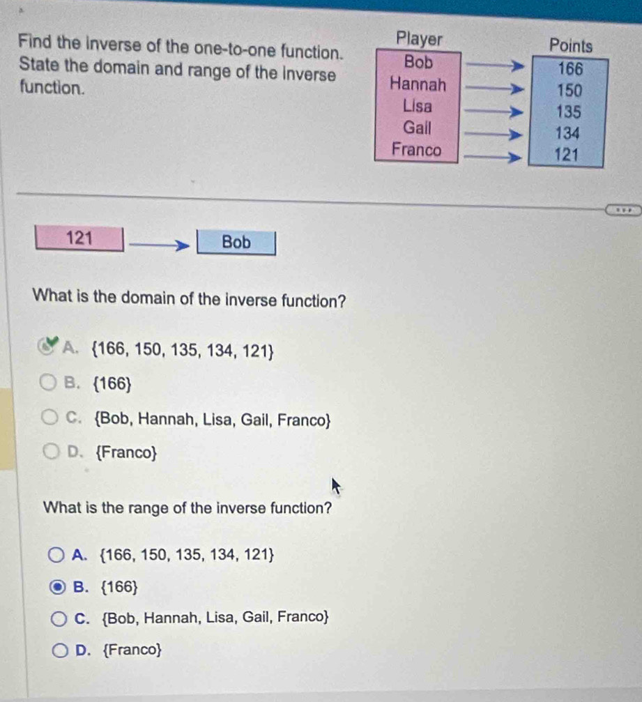 Find the inverse of the one-to-one function.
State the domain and range of the Inverse
function.
121 Bob
What is the domain of the inverse function?
A.  166,150,135,134,121
B.  166
C. Bob, Hannah, Lisa, Gail, Franco
D、Franco
What is the range of the inverse function?
A.  166,150,135,134,121
B.  166
C. Bob, Hannah, Lisa, Gail, Franco
D. Franco