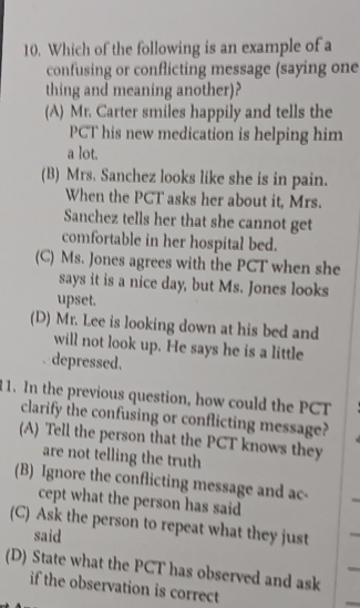 Which of the following is an example of a
confusing or conflicting message (saying one
thing and meaning another)?
(A) Mr. Carter smiles happily and tells the
PCT his new medication is helping him
a lot.
(B) Mrs. Sanchez looks like she is in pain.
When the PCT asks her about it, Mrs.
Sanchez tells her that she cannot get
comfortable in her hospital bed.
(C) Ms. Jones agrees with the PCT when she
says it is a nice day, but Ms. Jones looks
upset.
(D) Mr. Lee is looking down at his bed and
will not look up. He says he is a little
depressed.
11. In the previous question, how could the PCT
clarify the confusing or conflicting message?
(A) Tell the person that the PCT knows they
are not telling the truth
(B) Ignore the conflicting message and ac-
cept what the person has said
(C) Ask the person to repeat what they just
said
(D) State what the PCT has observed and ask
if the observation is correct