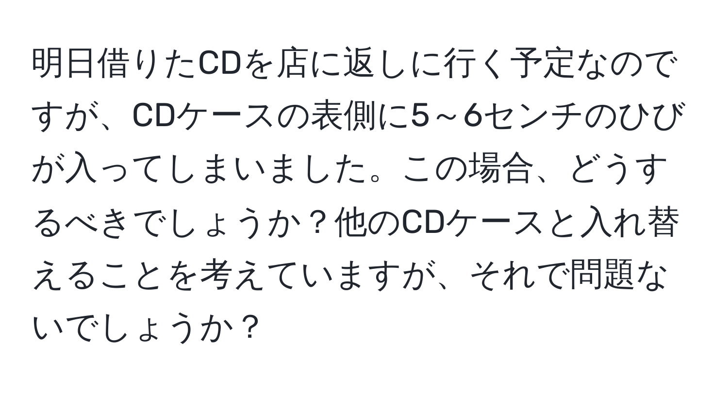 明日借りたCDを店に返しに行く予定なのですが、CDケースの表側に5～6センチのひびが入ってしまいました。この場合、どうするべきでしょうか？他のCDケースと入れ替えることを考えていますが、それで問題ないでしょうか？