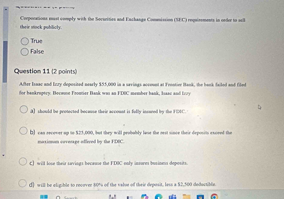 Corporations must comply with the Securities and Exchange Commission (SEC) requirements in order to sell
their stock publicly.
True
False
Question 11 (2 points)
After Isaac and Izzy deposited nearly $55,000 in a savings account at Frontier Bank, the bank failed and filed
for bankruptcy. Because Frontier Bank was an FDIC member bank, Isaac and Izzy
a) should be protected because their account is fully insured by the FDIC.
b) can recover up to $25,000, but they will probably lose the rest since their deposits exceed the
maximum coverage offered by the FDIC.
C) will lose their savings because the FDIC only insures business deposits.
d) will be eligible to recover 80% of the value of their deposit, less a $2,500 deductible.