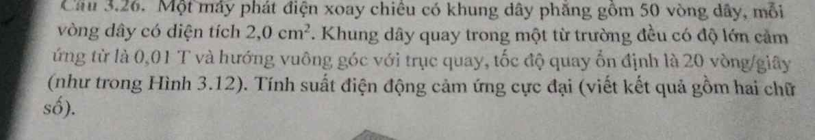 Cầu 3.26. Một máy phát điện xoay chiêu có khung dây phăng gồm 50 vòng dây, mỗi 
vòng dây có diện tích 2, 0cm^2 T. Khung dây quay trong một từ trường đều có độ lớn cảm 
ứng từ là 0,01 T và hướng vuông góc với trục quay, tốc độ quay ổn định là 20 vòng/giây 
(như trong Hình 3.12). Tính suất điện động cảm ứng cực đại (viết kết quả gồm hai chữ 
số).