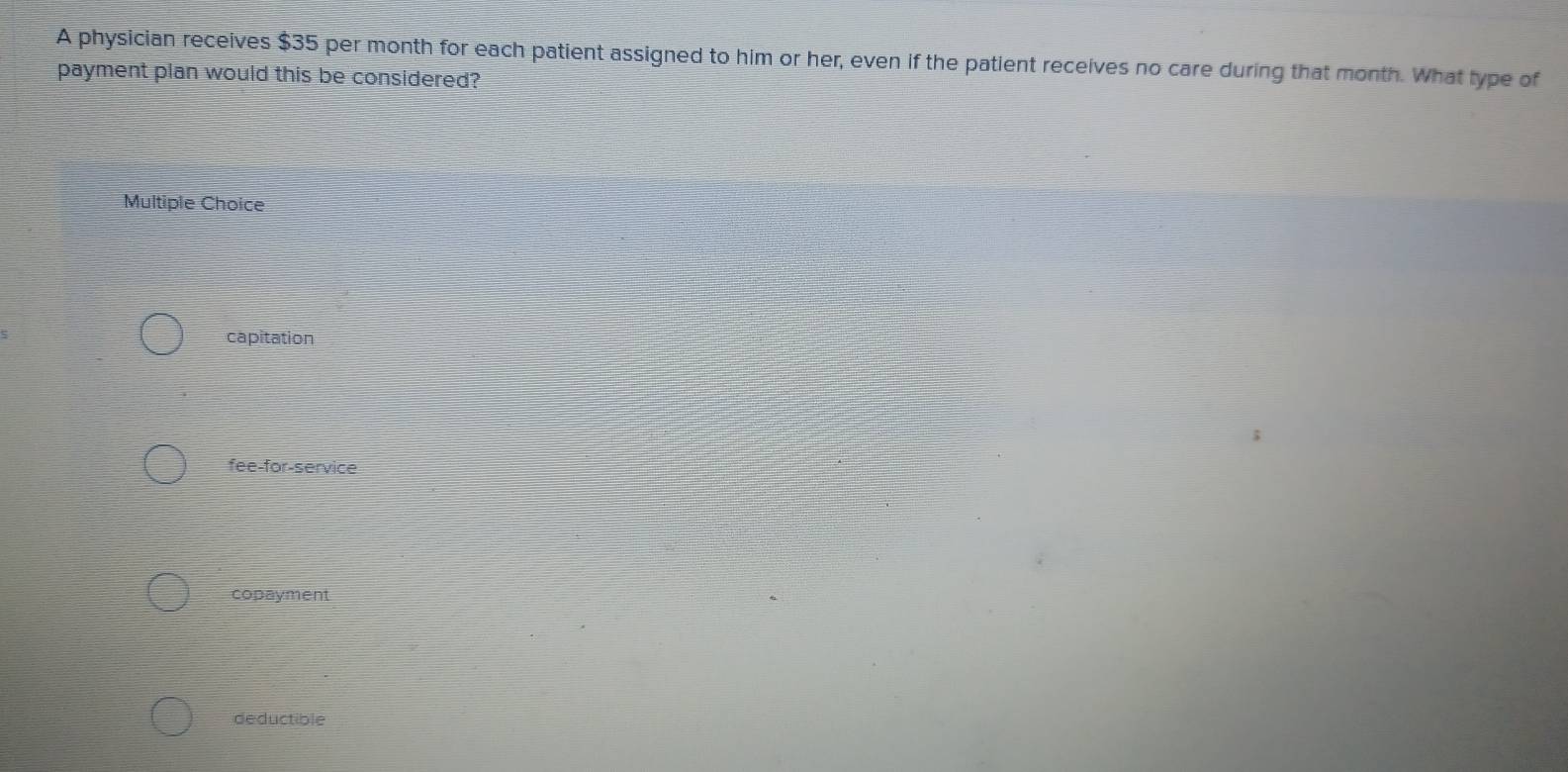 A physician receives $35 per month for each patient assigned to him or her, even if the patient receives no care during that month. What type of
payment plan would this be considered?
Multiple Choice
capitation
fee-for-service
copayment
deductible