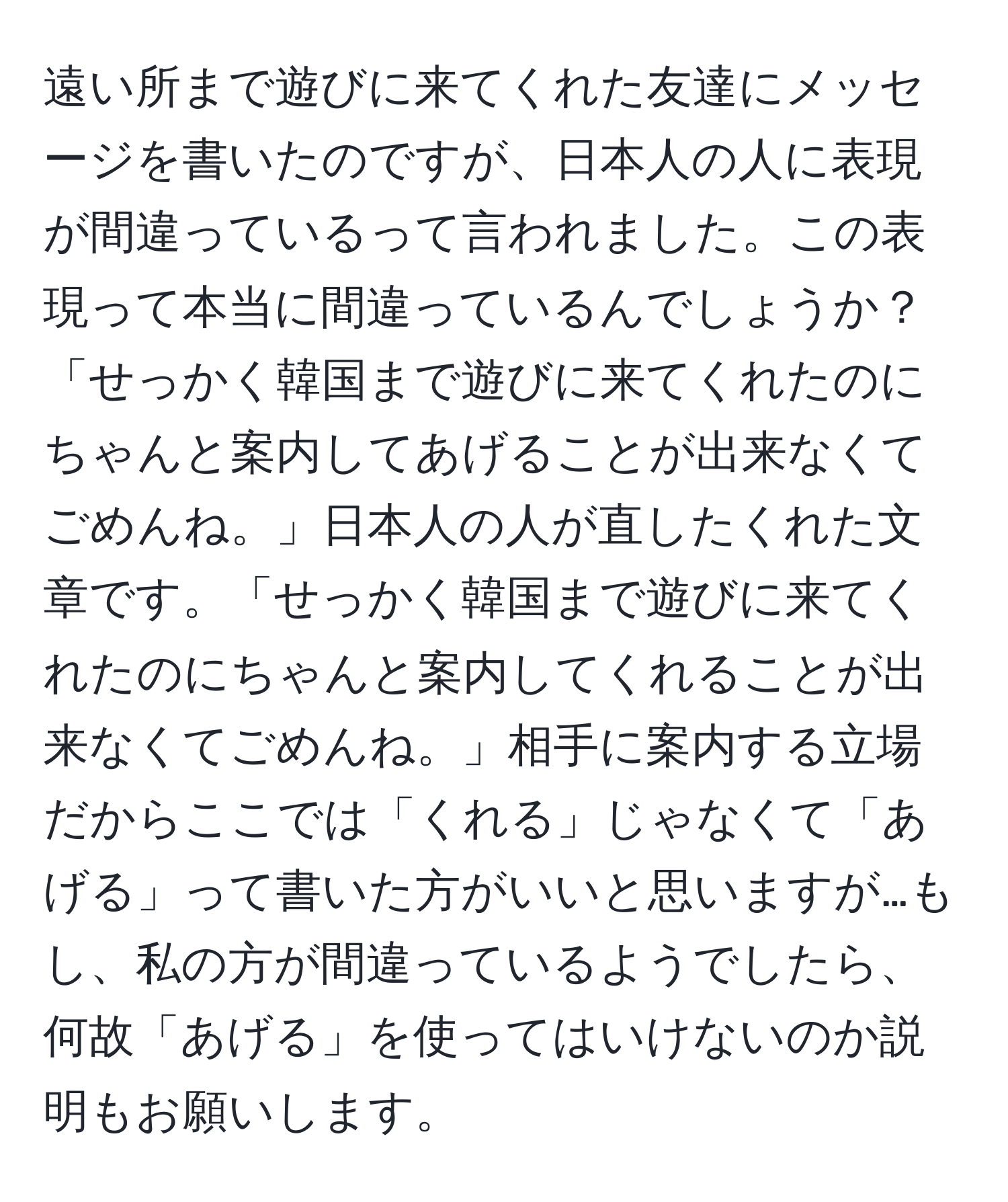 遠い所まで遊びに来てくれた友達にメッセージを書いたのですが、日本人の人に表現が間違っているって言われました。この表現って本当に間違っているんでしょうか？「せっかく韓国まで遊びに来てくれたのにちゃんと案内してあげることが出来なくてごめんね。」日本人の人が直したくれた文章です。「せっかく韓国まで遊びに来てくれたのにちゃんと案内してくれることが出来なくてごめんね。」相手に案内する立場だからここでは「くれる」じゃなくて「あげる」って書いた方がいいと思いますが…もし、私の方が間違っているようでしたら、何故「あげる」を使ってはいけないのか説明もお願いします。