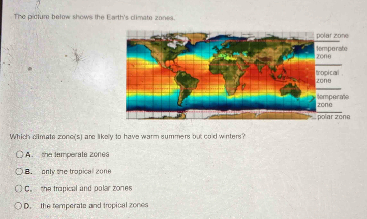 The picture below shows the Earth's climate zones.
Which climate zone(s) are likely to have warm summers but cold winters?
A. the temperate zones
B. only the tropical zone
C. the tropical and polar zones
D. the temperate and tropical zones