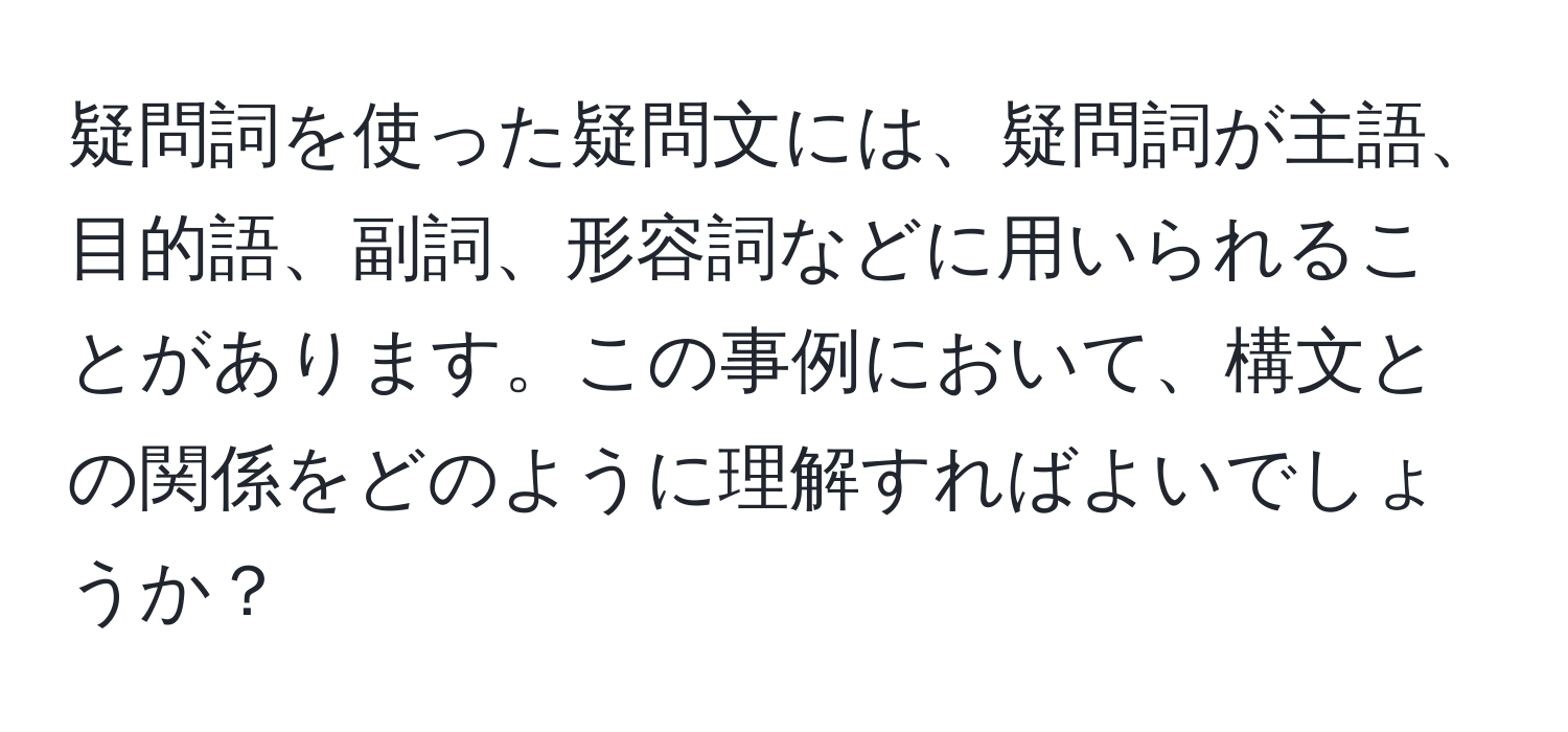 疑問詞を使った疑問文には、疑問詞が主語、目的語、副詞、形容詞などに用いられることがあります。この事例において、構文との関係をどのように理解すればよいでしょうか？