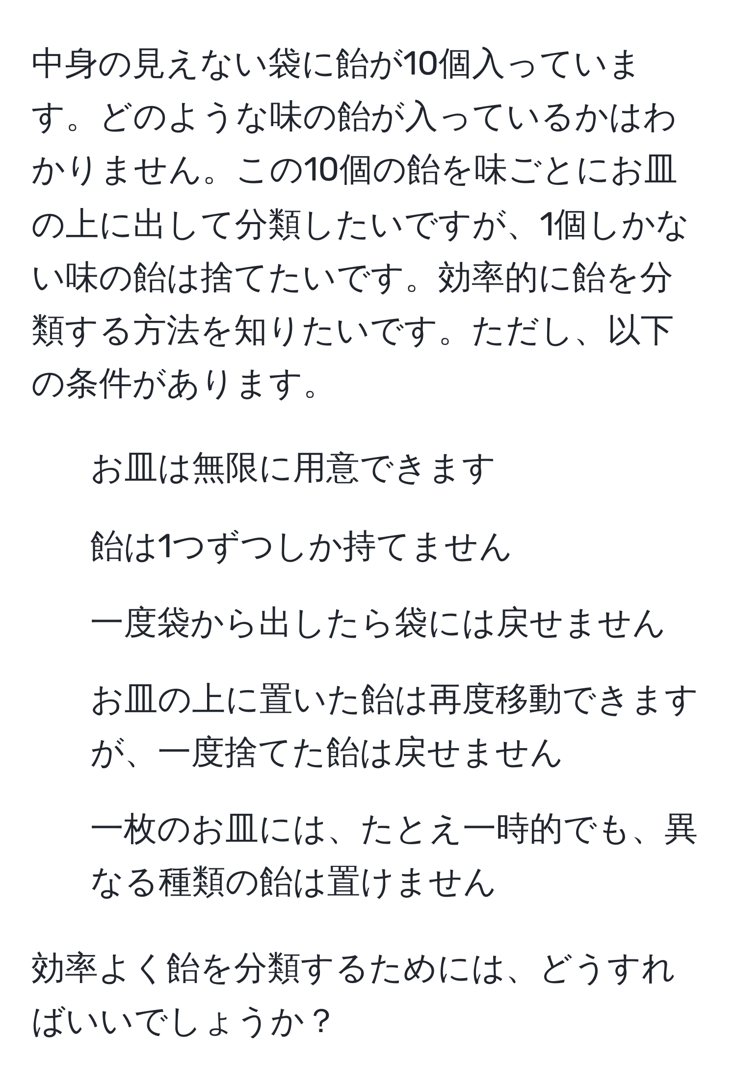 中身の見えない袋に飴が10個入っています。どのような味の飴が入っているかはわかりません。この10個の飴を味ごとにお皿の上に出して分類したいですが、1個しかない味の飴は捨てたいです。効率的に飴を分類する方法を知りたいです。ただし、以下の条件があります。  
1. お皿は無限に用意できます  
2. 飴は1つずつしか持てません  
3. 一度袋から出したら袋には戻せません  
4. お皿の上に置いた飴は再度移動できますが、一度捨てた飴は戻せません  
5. 一枚のお皿には、たとえ一時的でも、異なる種類の飴は置けません  

効率よく飴を分類するためには、どうすればいいでしょうか？