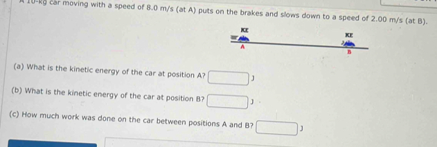 A 10-kg car moving with a speed of 8.0 m/s (at A) puts on the brakes and slows down to a speed of 2.00 m/s (at B).
beginarrayr Kt =4th hline endarray □ 
x_□  KE 
A 
B 
(a) What is the kinetic energy of the car at position A? □ 1
(b) What is the kinetic energy of the car at position B? □ 3
(c) How much work was done on the car between positions A and B? □ 3