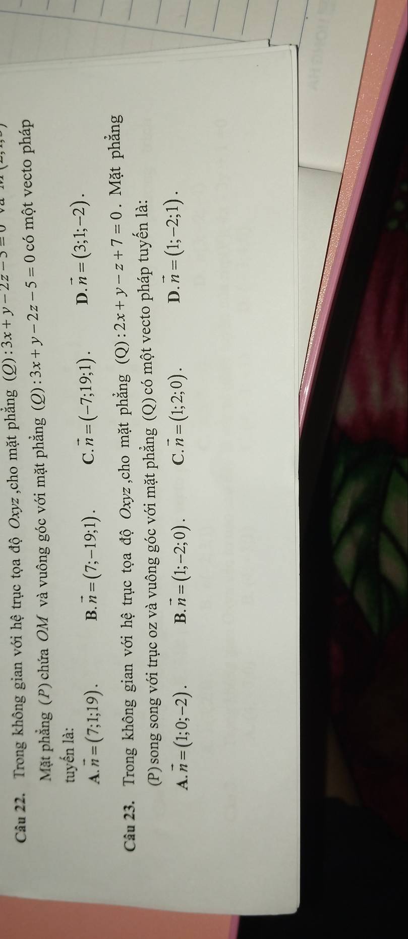 Trong không gian với hệ trục tọa độ Oxyz ,cho mặt phẳng (Q):3x+y-2z-5=0
Mặt phẳng (P) chứa OM và vuông góc với mặt phẳng (Q):3x+y-2z-5=0 có một vecto pháp
tuyến là:
A. vector n=(7;1;19). B. vector n=(7;-19;1). C. vector n=(-7;19;1). D. vector n=(3;1;-2). 
Câu 23. Trong không gian với hệ trục tọa độ Oxyz,cho mặt phẳng (Q): 2x+y-z+7=0. Mặt phẳng
(P) song song với trục oz và vuông góc với mặt phẳng (Q) có một vecto pháp tuyến là:
A. vector n=(1;0;-2). B. vector n=(1;-2;0). C. vector n=(1;2;0).
D. vector n=(1;-2;1).