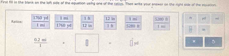 First fill in the blank on the left side of the equation using one of the ratios. Then write your answer on the right side of the equation. 
Ratios:  1760yd/1ml   1mi/1760yd   1ft/12in   12in/1ft   1mi/5280ft  5280 ft ft )=cl mi
1 mi  □ /□   in
 (0.2mi)/1  =□ = yd
× 5