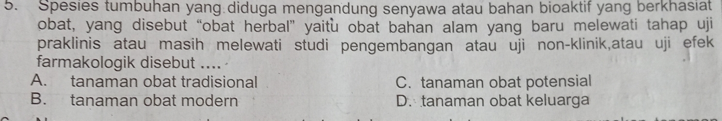 Spesies tumbuhan yang diduga mengandung senyawa atau bahan bioaktif yang berkhasiat
obat, yang disebut “obat herbal” yaitu obat bahan alam yang baru melewati tahap uji
praklinis atau masih melewati studi pengembangan atau uji non-klinik,atau uji efek
farmakologik disebut ....
A. tanaman obat tradisional C. tanaman obat potensial
B. tanaman obat modern D. tanaman obat keluarga