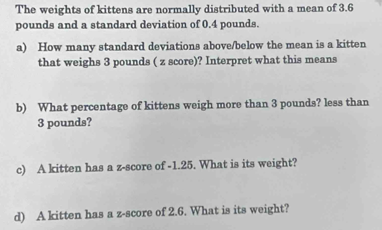 The weights of kittens are normally distributed with a mean of 3.6
pounds and a standard deviation of 0.4 pounds. 
a) How many standard deviations above/below the mean is a kitten 
that weighs 3 pounds ( z score)? Interpret what this means 
b) What percentage of kittens weigh more than 3 pounds? less than
3 pounds? 
c) A kitten has a z-score of -1.25. What is its weight? 
d) A kitten has a z-score of 2.6. What is its weight?