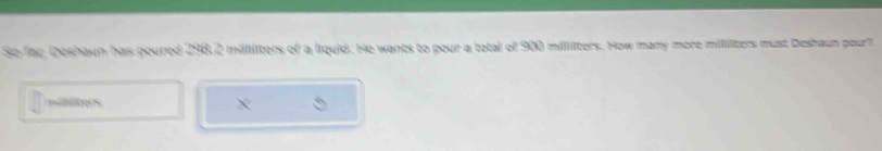So fac; Deshaun has poured 298.2 millliters of a liquid. He wants to pour a total of 900 millilters. How many more milliters must Deshaun pourt 
es 
×