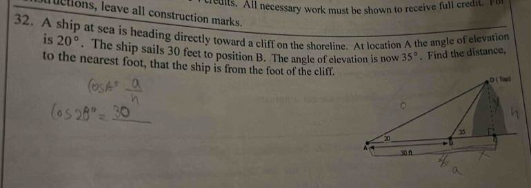 redits. All necessary work must be shown to receive full credit. For 
l uctions, leave all construction marks. 
32. A ship at sea is heading directly toward a cliff on the shoreline. At location A the angle of elevation is 20°. The ship sails 30 feet to position B. The angle of elevation is now 35°. Find the distance, 
to the nearest foot, that the ship is from the foot of the cliff.
