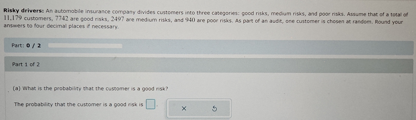 Risky drivers: An automobile insurance company divides customers into three categories: good risks, medium risks, and poor risks. Assume that of a total of
11,179 customers, 7742 are good risks, 2497 are medium risks, and 940 are poor risks. As part of an audit, one customer is chosen at random. Round your 
answers to four decimal places if necessary. 
Part: 0 / 2 
Part 1 of 2 
(a) What is the probability that the customer is a good risk? 
The probability that the customer is a good risk is □ . × S