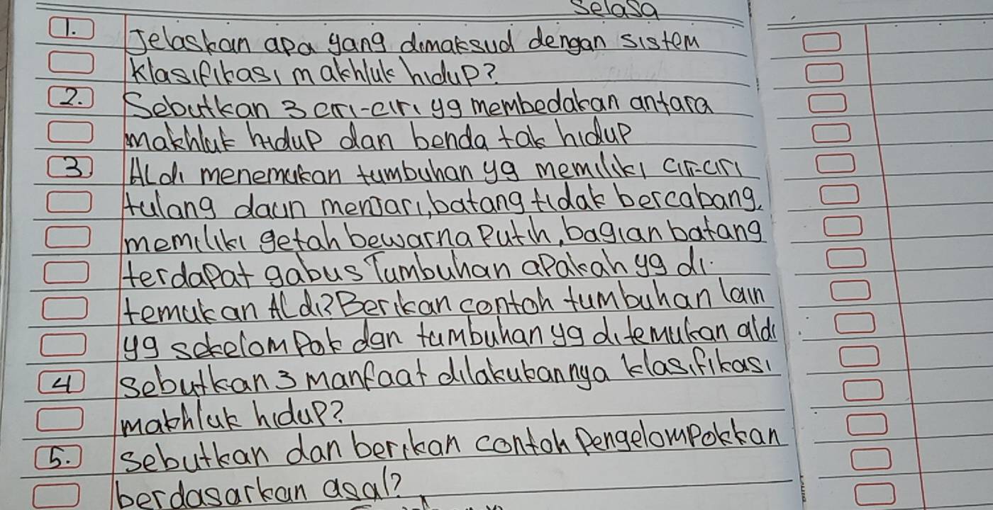 selosa 
1. Jelaskan apa gang dimaksud dengan sistem 
Klasif(kasI m akhlul houp? 
2. Sebutkan 3 cri-cr, yg membedakan anfara 
makhlak hidup dan benda tak hidup
3 Aloh menemucan tumbuhan ya memilikl cirary 
Aulang daun mensar, batang fldak bercabang, 
memliki getah bewarna Puth, baglan batang 
Herdapat gabus Tumbuhan apakan yg di. 
tematan Aldi?Berikan contoh tumbuhan lan 
yg setelomPork dan tumbuhanya difemutcan ald 
sebutkan 3 manfoat dilakukannya klas, fikas 
mathlak houp? 
5. sebutkan danberikan contoh Pengelompokka 
berdasarkan asal?