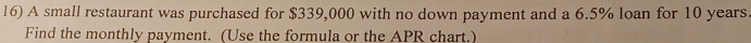 A small restaurant was purchased for $339,000 with no down payment and a 6.5% loan for 10 years
Find the monthly payment. (Use the formula or the APR chart.)