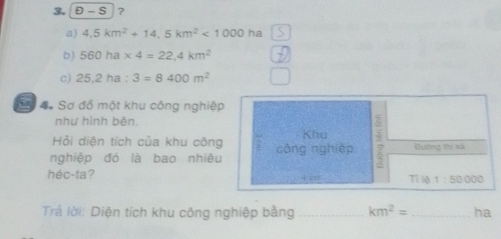 underline ≤slant ?
a) 4.5km^2+14.5km^2<1000ha</tex>
b) 560ha* 4=22,4km^2
c) 25,2ha:3=8400m^2
Đự . Sơ đồ một khu công nghiệp
như hình bên.
Khu
Hỏi diện tích của khu công
nghiệp đó là bao nhiêu công nghiệp Đướng thị xã
héc-ta? 4 cr Tỉ lệ 1:50 000
Trả lời: Diện tích khu công nghiệp bằng _ km^2= _ha