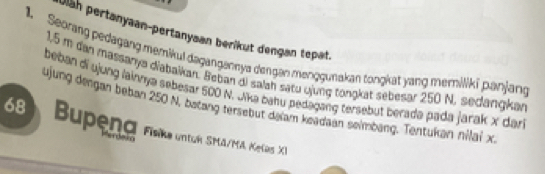 Jläh pertanyaan-pertanysan berikut dengan tepat. 
1. Seorang pedagang memikul dagangannya dengen menggunakan tongkat yang merniliki panjang
1,5 m dan massanya diabalkan. Beban di salah satu qjung tongkat sebesar 250 N. sedangkan 
beban di ujung lainnya sebesar 500 N. Jika bahu pedagang tersebut berada pada jarak x dar 
ujung dengan beban 250 N, batang tersebut daiam keadaan seimbang. Tentukan nilai x
68 Bupena Fiske untuh SMA/MA Kelas XI