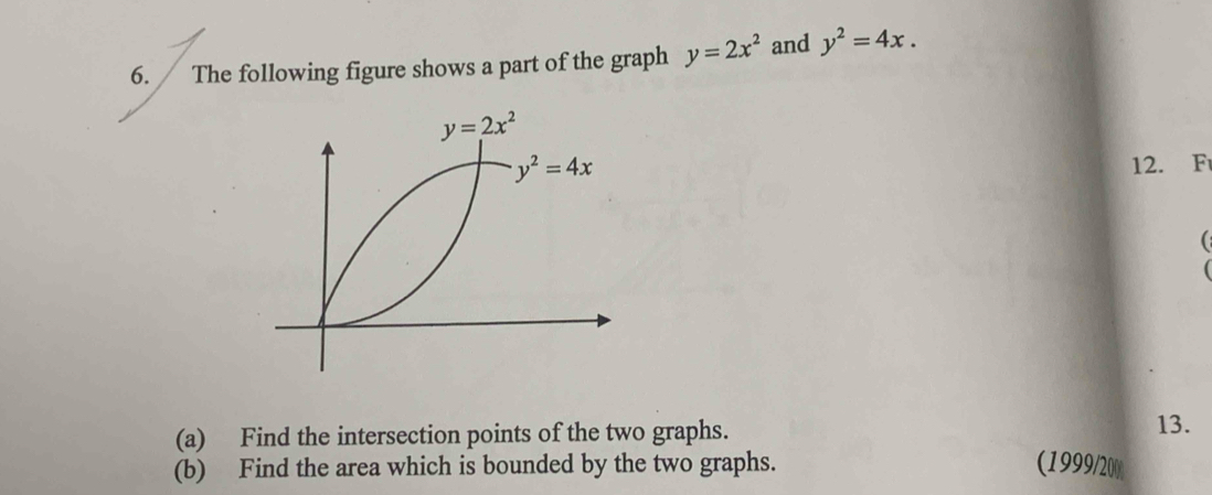 The following figure shows a part of the graph y=2x^2 and y^2=4x.
y=2x^2
y^2=4x 12. F 
( 
(a) Find the intersection points of the two graphs. 
13. 
(b) Find the area which is bounded by the two graphs. (1999/20