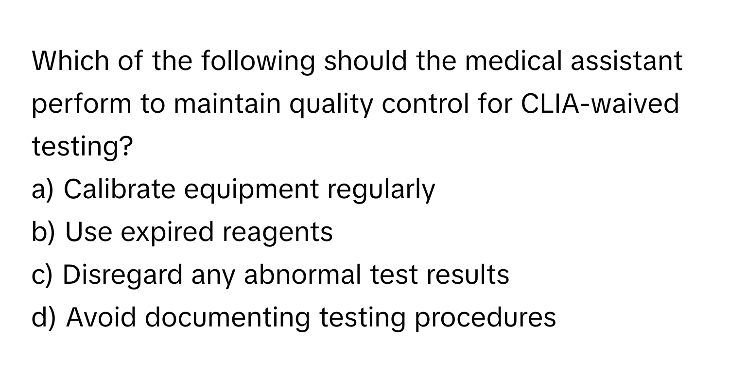 Which of the following should the medical assistant perform to maintain quality control for CLIA-waived testing?

a) Calibrate equipment regularly
b) Use expired reagents
c) Disregard any abnormal test results
d) Avoid documenting testing procedures