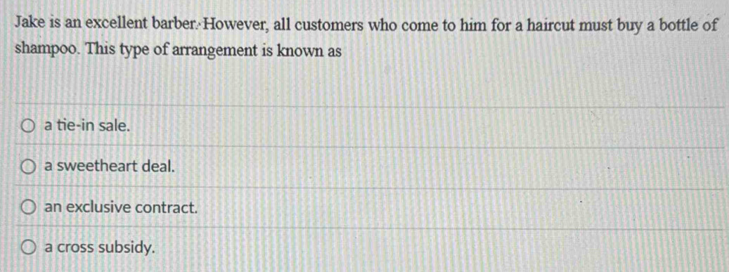 Jake is an excellent barber. However, all customers who come to him for a haircut must buy a bottle of
shampoo. This type of arrangement is known as
a tie-in sale.
a sweetheart deal.
an exclusive contract.
a cross subsidy.