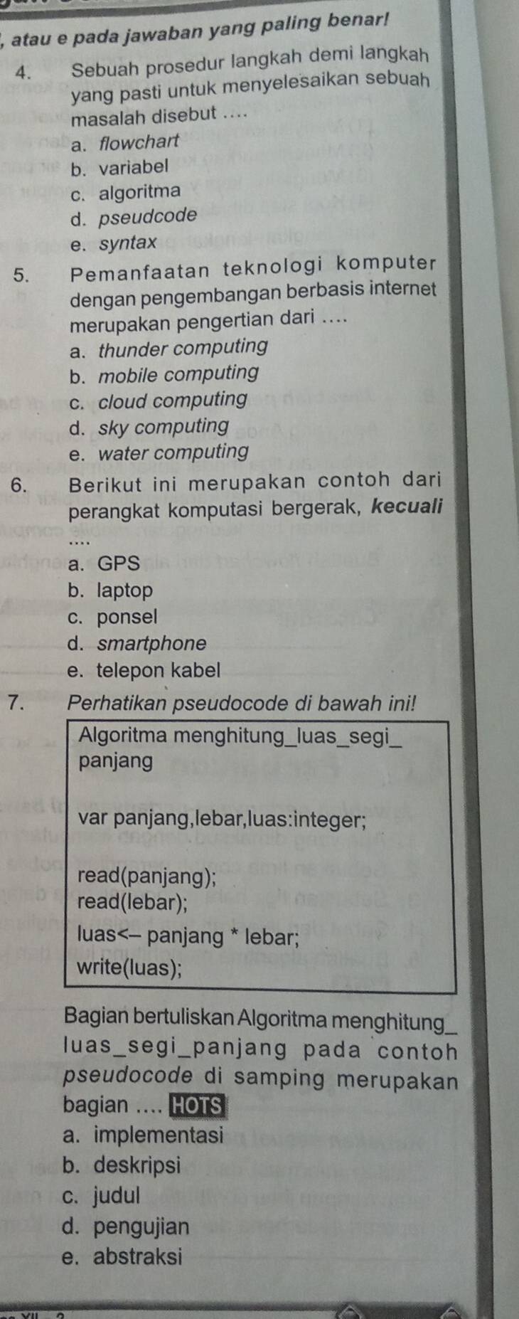 atau e pada jawaban yang paling benar!
4. Sebuah prosedur langkah demi langkah
yang pasti untuk menyelesaikan sebuah
masalah disebut ....
a. flowchart
b. variabel
c. algoritma
d. pseudcode
e. syntax
5. Pemanfaatan teknologi komputer
dengan pengembangan berbasis internet
merupakan pengertian dari ....
a. thunder computing
b. mobile computing
c. cloud computing
d. sky computing
e. water computing
6. Berikut ini merupakan contoh dari
perangkat komputasi bergerak, kecuali
a. GPS
b. laptop
c. ponsel
d. smartphone
e. telepon kabel
7. Perhatikan pseudocode di bawah ini!
Algoritma menghitung_luas_segi_
panjang
var panjang,lebar,luas:integer;
read(panjang);
read(lebar);
luas<- panjang * lebar;
write(luas);
Bagian bertuliskan Algoritma menghitung
luas_segi_panjang pada contoh
pseudocode di samping merupakan 
bagian .... HOTS
a. implementasi
b. deskripsi
c. judul
d. pengujian
e. abstraksi