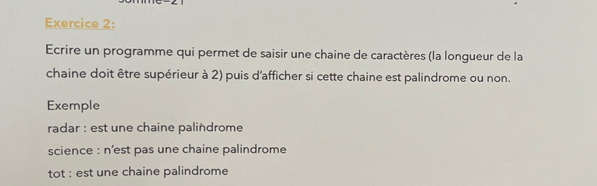 Ecrire un programme qui permet de saisir une chaine de caractères (la longueur de la 
chaine doit être supérieur à 2) puis d'afficher si cette chaine est palindrome ou non. 
Exemple 
radar : est une chaine palindrome 
science : n’est pas une chaine palindrome 
tot : est une chaine palindrome