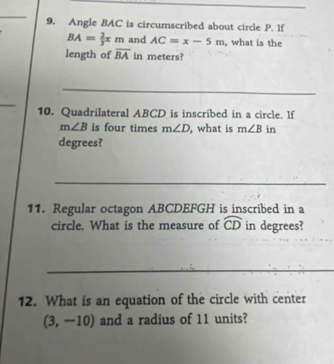 Angle BAC is circumscribed about circle P. If
BA= 2/3 xm and AC=x-5m , what is the 
length of overline BA in meters? 
_ 
_ 
10. Quadrilateral ABCD is inscribed in a circle. If
m∠ B is four times m∠ D , what is m∠ B in 
degrees? 
_ 
11. Regular octagon ABCDEFGH is inscribed in a 
circle. What is the measure of widehat CD in degrees? 
_ 
12. What is an equation of the circle with center
(3,-10) and a radius of 11 units?