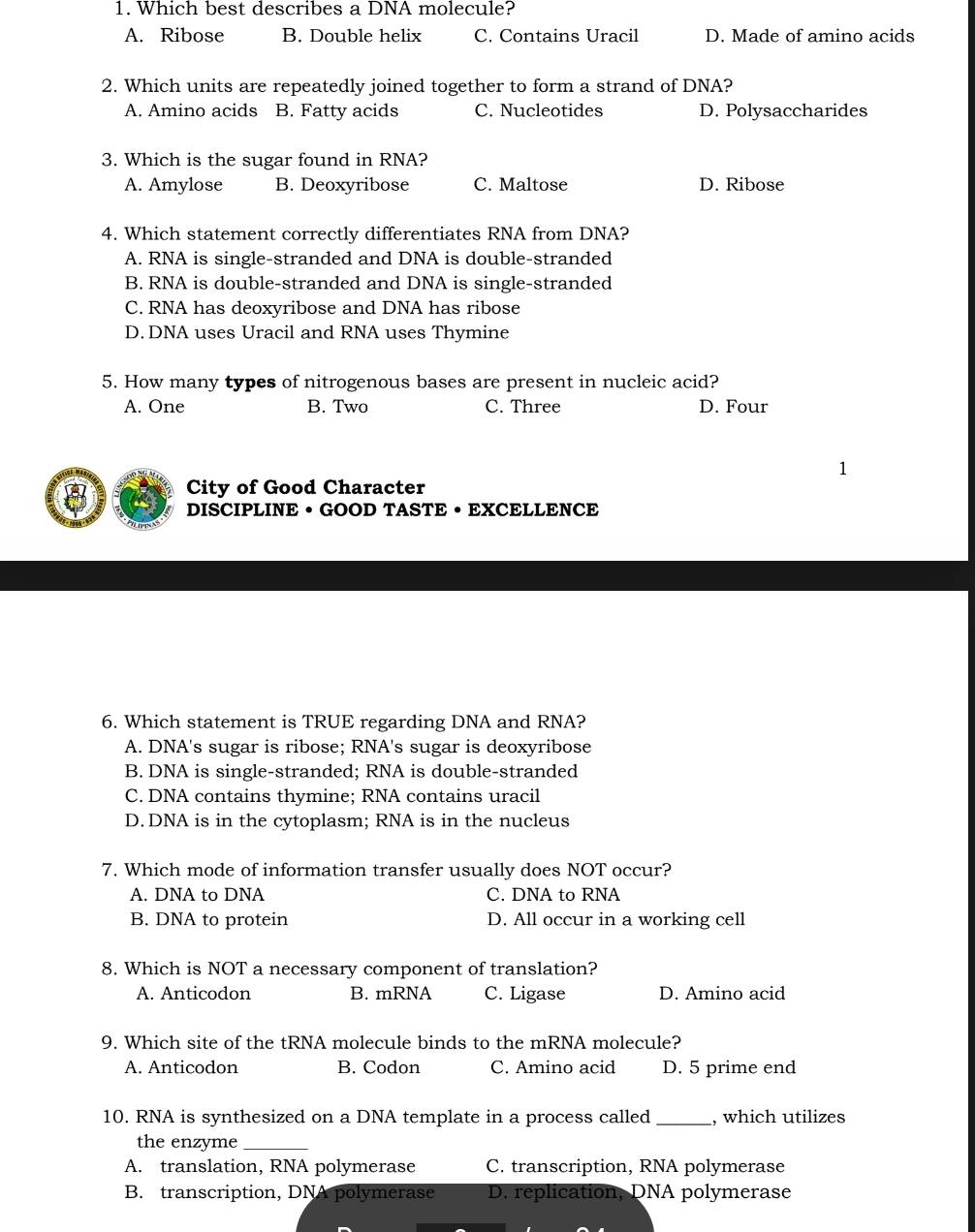 Which best describes a DNA molecule?
A. Ribose B. Double helix C. Contains Uracil D. Made of amino acids
2. Which units are repeatedly joined together to form a strand of DNA?
A. Amino acids B. Fatty acids C. Nucleotides D. Polysaccharides
3. Which is the sugar found in RNA?
A. Amylose B. Deoxyribose C. Maltose D. Ribose
4. Which statement correctly differentiates RNA from DNA?
A. RNA is single-stranded and DNA is double-stranded
B. RNA is double-stranded and DNA is single-stranded
C. RNA has deoxyribose and DNA has ribose
D. DNA uses Uracil and RNA uses Thymine
5. How many types of nitrogenous bases are present in nucleic acid?
A. One B. Two C. Three D. Four
1
City of Good Character
DISCIPLINE • GOOD TASTE • EXCELLENCE
6. Which statement is TRUE regarding DNA and RNA?
A. DNA's sugar is ribose; RNA's sugar is deoxyribose
B. DNA is single-stranded; RNA is double-stranded
C. DNA contains thymine; RNA contains uracil
D. DNA is in the cytoplasm; RNA is in the nucleus
7. Which mode of information transfer usually does NOT occur?
A. DNA to DNA C. DNA to RNA
B. DNA to protein D. All occur in a working cell
8. Which is NOT a necessary component of translation?
A. Anticodon B. mRNA C. Ligase D. Amino acid
9. Which site of the tRNA molecule binds to the mRNA molecule?
A. Anticodon B. Codon C. Amino acid D. 5 prime end
10. RNA is synthesized on a DNA template in a process called_ , which utilizes
the enzyme_
A. translation, RNA polymerase C. transcription, RNA polymerase
B. transcription, DNA polymerase D. replication, DNA polymerase
