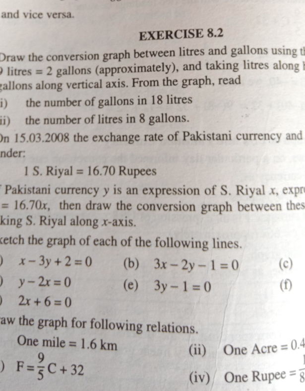 and vice versa. 
EXERCISE 8.2 
Draw the conversion graph between litres and gallons using th
litres =2 gallons (approximately), and taking litres along
gallons along vertical axis. From the graph, read 
i) the number of gallons in 18 litres
ii) the number of litres in 8 gallons. 
On 15.03.2008 the exchange rate of Pakistani currency and 
nder: 
1 S. Riyal =16.70 Rupees 
Pakistani currency y is an expression of S. Riyal x, expr
=16.70x , then draw the conversion graph between thes 
king S. Riyal along x-axis. 
ketch the graph of each of the following lines.
x-3y+2=0 (b) 3x-2y-1=0 (c)
y-2x=0 (e) 3y-1=0 (f)
2x+6=0
aw the graph for following relations.
One mile =1.6km =0.4
) F= 9/5 C+32
(ii) One Acre 
(iv) One Rupee = 1/8 