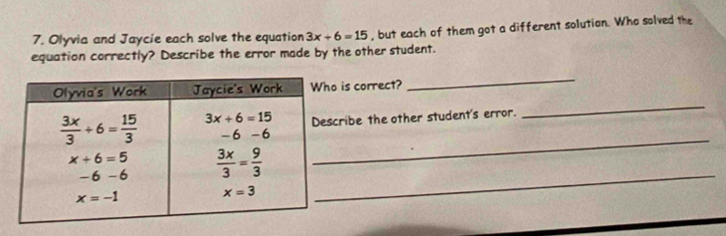 Olyvia and Jaycie each solve the equation 3x+6=15 , but each of them got a different solution. Who solved the
equation correctly? Describe the error made by the other student.
_
_
is correct?
cribe the other student's error.
_