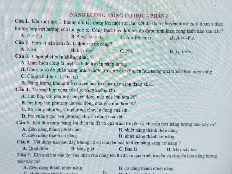 NĂNG LượnG. CÔNG Cơ Học - phần 1
Câu 1. Khi một lực F không đổi tác dụng lên một vật làm vật đó địch chuyển được một đoạn s theo
hưởng hợp với hướng của lực góc α . Công thực hiện bởi lực đô được tính theo công thức nào sau đây?
A. A=Fs. B. A=Fscos alpha C. A=Fs. sin alpha D. A=-F.s.
Câu 2. Đơn vị nào sau đây là đơn vị của công?
A. N/m B. kgm^2/s^2 C. N/s. D. kgm^2/s.
Cầu 3. Chọn phát biểu không đùng?
A. Thực hiện công là một cách đễ truyền năng lương.
B. Công là số đo phần năng lượng được truyền hoặc chuyển hóa trong quá trình thực hiện công.
C. Công có đơn vị là Jun (J).
D. Năng lượng không thể chuyển hòa từ đạng này sang đạng khác.
Cầu 4. Trường hợp công của lực bằng không khi
A. Lực hợp với phương chuyển động một góc lớn hơn 90°
B. lực hợp với phương chuyển động một góc nhỏ hơn 90°.
C. lực cùng phương với phương chuyển động của vật.
D. lực vuông góc với phương chuyển động của vật.
Cầu 5. Khi đun nước bằng ấm điện thì đã có quá trình truyền và chuyển hòa năng lượng nào xây ra?
A. điện năng thành nhiệt năng B. nhiệt năng thành điện năng
C. điện năng thành cơ năng. D. nhiệt năng thành cơ năng
Cầu 6. Vật dụng nào sau đây không có sự chuyển hoá tử điện năng sang cơ năng ?
A. Quạt điện. B. Máy giặt. C. Bàn là D. Máy sây tóc
Cầu 7. Khi xoa hai bàn tay vào nhau cho nóng lên thì đã có quá trình truyền và chuyển hóa năng lượng
nào xày ra?
A. điện năng thành nhiệt năng B. cơ năng thành nhiệt năng