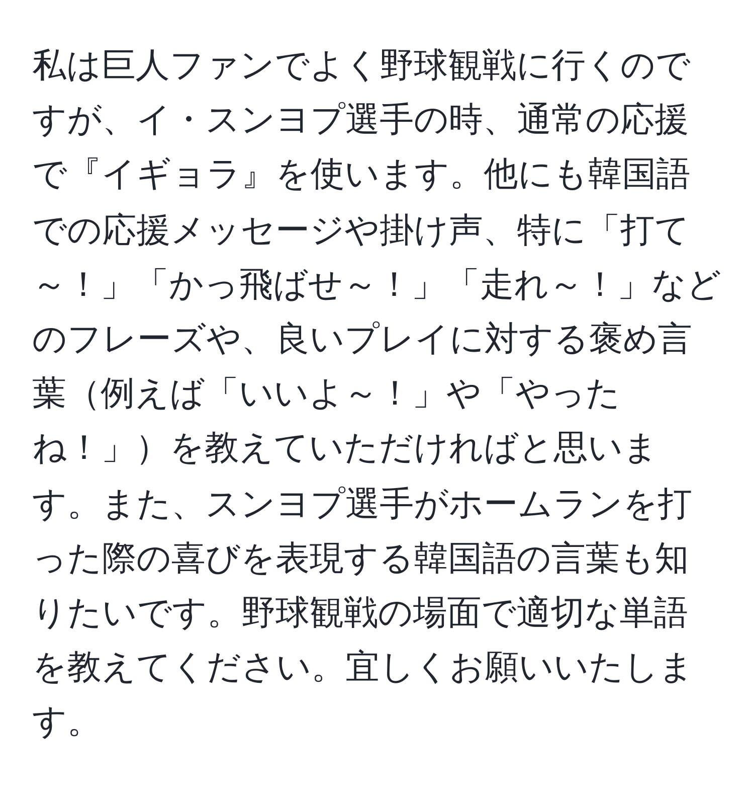 私は巨人ファンでよく野球観戦に行くのですが、イ・スンヨプ選手の時、通常の応援で『イギョラ』を使います。他にも韓国語での応援メッセージや掛け声、特に「打て～！」「かっ飛ばせ～！」「走れ～！」などのフレーズや、良いプレイに対する褒め言葉例えば「いいよ～！」や「やったね！」を教えていただければと思います。また、スンヨプ選手がホームランを打った際の喜びを表現する韓国語の言葉も知りたいです。野球観戦の場面で適切な単語を教えてください。宜しくお願いいたします。