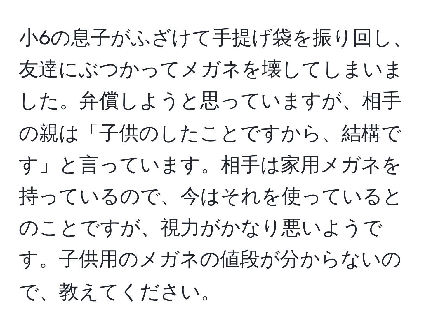 小6の息子がふざけて手提げ袋を振り回し、友達にぶつかってメガネを壊してしまいました。弁償しようと思っていますが、相手の親は「子供のしたことですから、結構です」と言っています。相手は家用メガネを持っているので、今はそれを使っているとのことですが、視力がかなり悪いようです。子供用のメガネの値段が分からないので、教えてください。