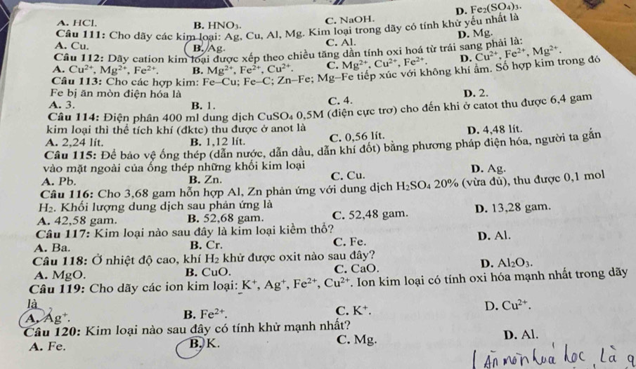 D. Fe_2(SO_4)_3.
C. NaOH.
A. HCl B. HNO_3.
Câu 111: Cho dãy các kim lo ,  Cu, Al, Mg. Kim loại trong dãy có tính khử yếu nhất là
A. Cu. B. Ag
C. Al. D. Mg.
Câu 112: Dãy cation kim loại được xếp theo chiều tăng dẫn tính oxi hoá từ trái san
A. Cu^(2+),Mg^(2+),Fe^(2+). B. Mg^(2+),Fe^(2+),Cu^(2+). C. Mg^(2+),Cu^(2+),Fe^(2+). D. Cu^(2+),Fe^(2+),Mg^(2+).
Câu 113: Cho các hợp kim: Fe-Cu; Fe-C;Zn-F e; Mg-Fe tiếp xúc với không khí ẩm. Số hợp kim trong đó
Fe bị ăn mòn điện hóa là D. 2.
A. 3. B. 1.
C. 4.
Câu 114: Điện phân 400 ml dung dịch CuSO_4 0,5M (điện cực trơ) cho đến khi ở catot thu được 6,4 gam
kim loại thì thể tích khí (đktc) thu được ở anot là
A. 2,24 lít. B. 1,12 lít. C. 0,56 lít. D. 4,48 lít.
Câu 115: Để bảo vệ ống thép (dẫn nước, dẫn dầu, dẫn khí đốt) bằng phương pháp điện hóa, người ta gắn
vào mặt ngoài của ống thép những khối kim loại
A. Pb. B. Zn. C. Cu. D. Ag.
Câu 116: Cho 3,68 gam hỗn hợp Al, Zn phản ứng với dung dịch H_2SO_420% (vừa đủ), thu được 0,1 mol
H_2. Khối lượng dung dịch sau phản ứng là
A. 42,58 gam. B. 52,68 gam. C. 52,48 gam. D. 13,28 gam.
Câu 117: Kim loại nào sau đây là kim loại kiềm thổ?
A. Ba. B. Cr. C. Fe. D. Al.
Câu 118: Ở nhiệt độ cao, khí H_2 khử được oxit nào sau đây?
D. Al_2O_3.
A. MgO. B. CuO. C. CaO.
Câu 119: Cho dãy các ion kim loại: K^+,Ag^+,Fe^(2+),Cu^(2+) T. Ion kim loại có tính oxi hóa mạnh nhất trong dãy
là
D. Cu^(2+).
A Ag^+
B. Fe^(2+).
C. K^+.
Câu 120: Kim loại nào sau đây có tính khử mạnh nhất?
A. Fe. B, K. C. Mg. D. Al.