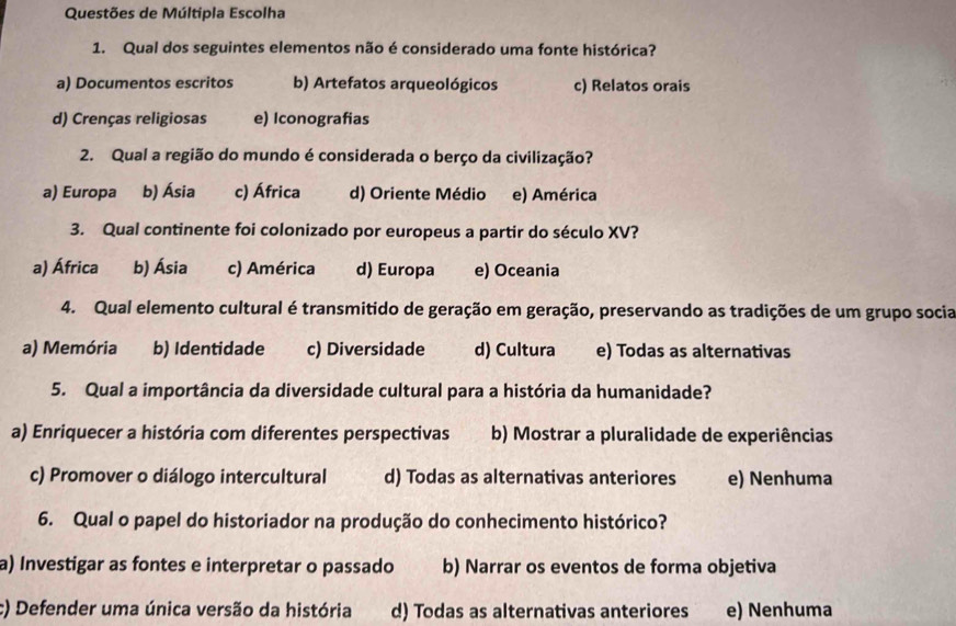 Questões de Múltipla Escolha
1. Qual dos seguintes elementos não é considerado uma fonte histórica?
a) Documentos escritos b) Artefatos arqueológicos c) Relatos orais
d) Crenças religiosas e) Iconografias
2. Qual a região do mundo é considerada o berço da civilização?
a) Europa b) Ásia c) África d) Oriente Médio e) América
3. Qual continente foi colonizado por europeus a partir do século XV?
a) África b) Ásia c) América d) Europa e) Oceania
4. Qual elemento cultural é transmitido de geração em geração, preservando as tradições de um grupo socia
a) Memória b) Identidade c) Diversidade d) Cultura e) Todas as alternativas
5. Qual a importância da diversidade cultural para a história da humanidade?
a) Enriquecer a história com diferentes perspectivas b) Mostrar a pluralidade de experiências
c) Promover o diálogo intercultural d) Todas as alternativas anteriores e) Nenhuma
6. Qual o papel do historiador na produção do conhecimento histórico?
a) Investigar as fontes e interpretar o passado b) Narrar os eventos de forma objetiva
c) Defender uma única versão da história d) Todas as alternativas anteriores e) Nenhuma